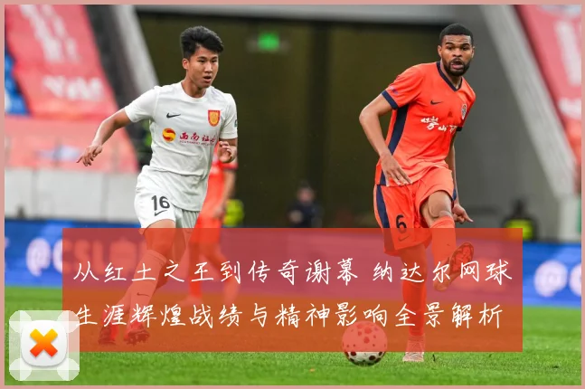 从红土之王到传奇谢幕 纳达尔网球生涯辉煌战绩与精神影响全景解析