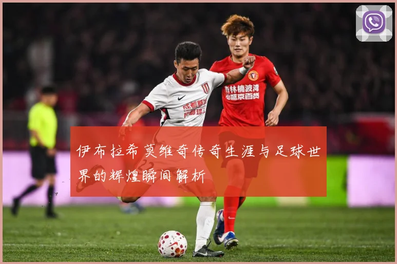 伊布拉希莫维奇传奇生涯与足球世界的辉煌瞬间解析