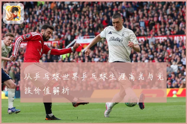 从乒乓球世界乒乓球生涯高光与竞技价值解析