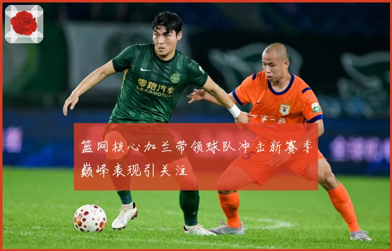 篮网核心加兰带领球队冲击新赛季巅峰表现引关注