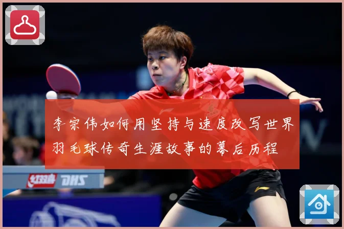 李宗伟如何用坚持与速度改写世界羽毛球传奇生涯故事的幕后历程