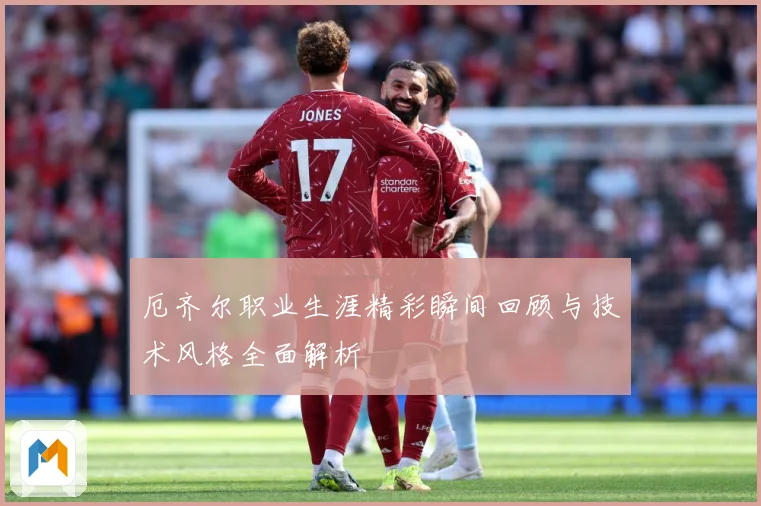 厄齐尔职业生涯精彩瞬间回顾与技术风格全面解析