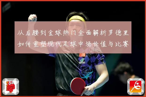 从后腰到金球热门全面解析罗德里如何重塑现代足球中场价值与比赛格局