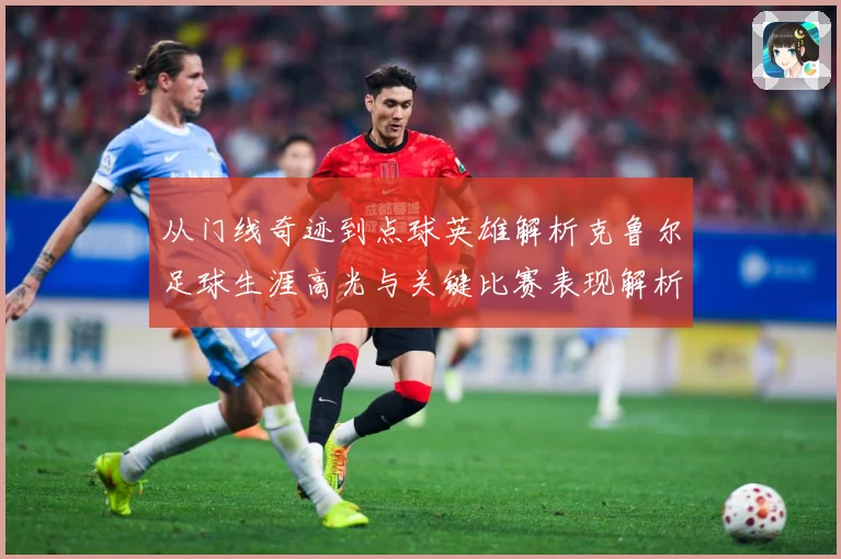 从门线奇迹到点球英雄解析克鲁尔足球生涯高光与关键比赛表现解析