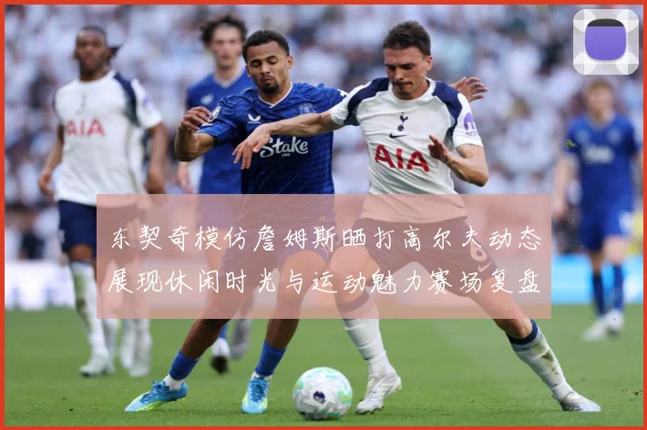 东契奇模仿詹姆斯晒打高尔夫动态展现休闲时光与运动魅力赛场复盘