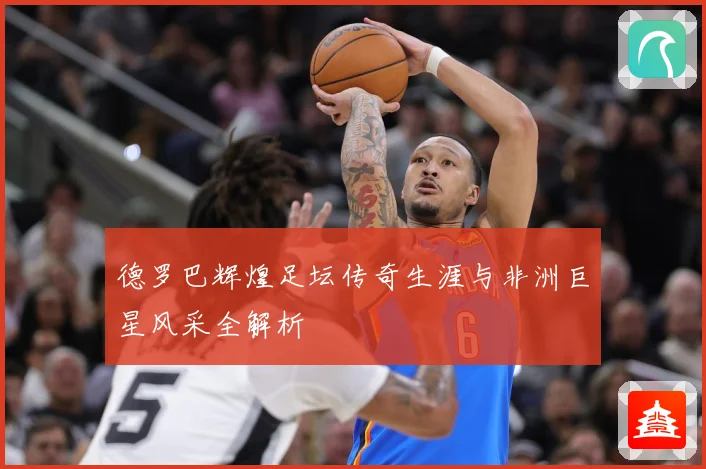 德罗巴辉煌足坛传奇生涯与非洲巨星风采全解析