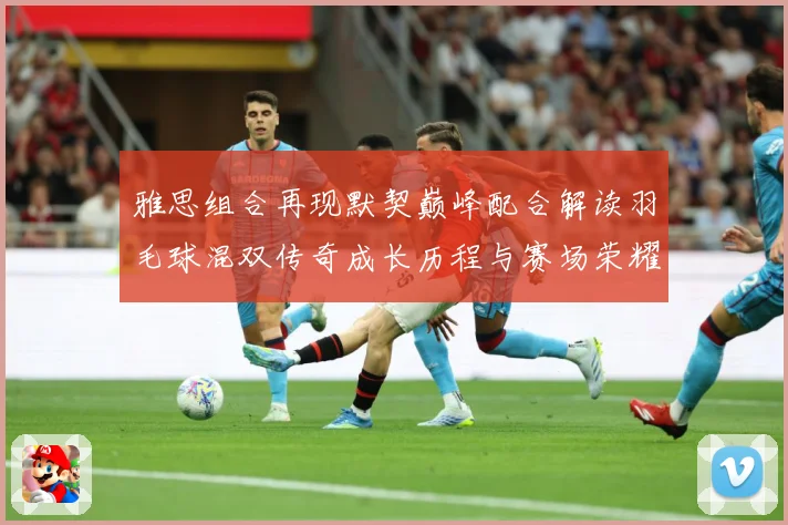 雅思组合再现默契巅峰配合解读羽毛球混双传奇成长历程与赛场荣耀时刻