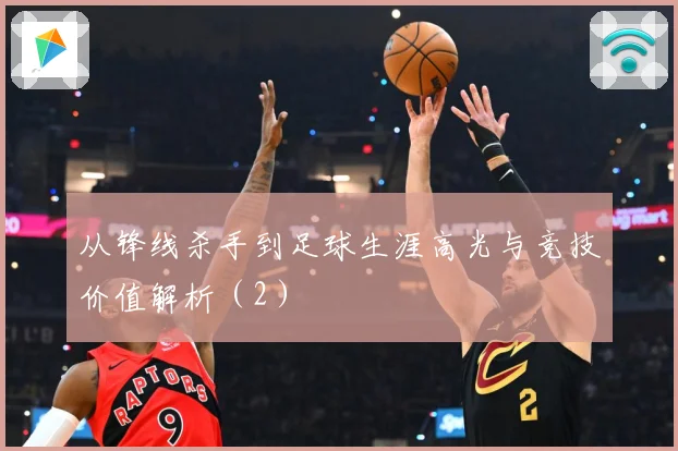 从锋线杀手到足球生涯高光与竞技价值解析（2）